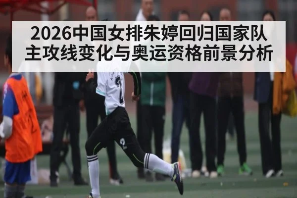 2026中国女排朱婷回归国家队主攻线变化与奥运资格前景分析