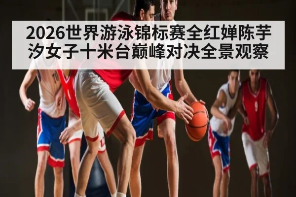 2026世界游泳锦标赛全红婵陈芋汐女子十米台巅峰对决全景观察