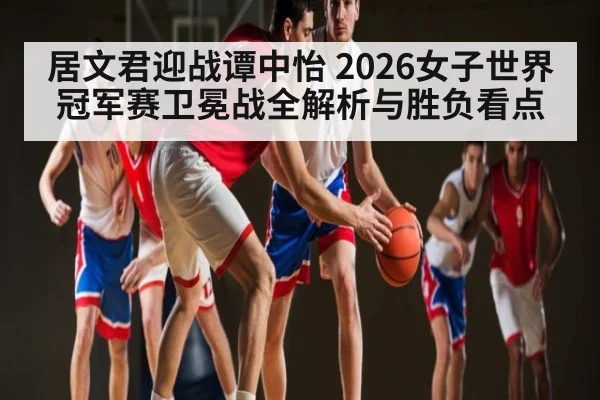 居文君迎战谭中怡 2026女子世界冠军赛卫冕战全解析与胜负看点