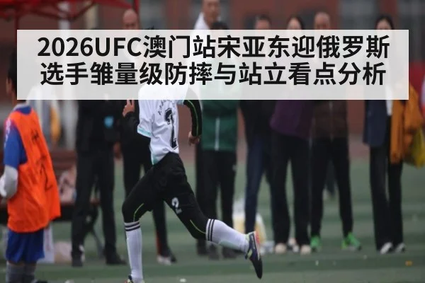 2026UFC澳门站宋亚东迎俄罗斯选手雏量级防摔与站立看点分析
