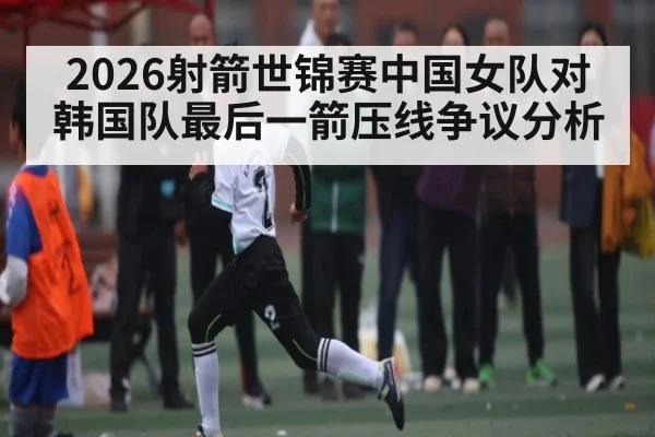 2026射箭世锦赛中国女队对韩国队最后一箭压线争议分析