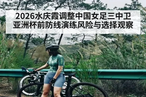 2026水庆霞调整中国女足三中卫 亚洲杯前防线演练风险与选择观察